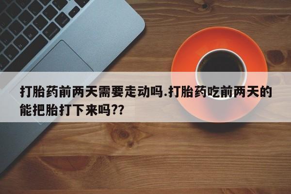药流药购买方式打胎药前两天需要走动吗.打胎药吃前两天的能把胎打下来吗?？