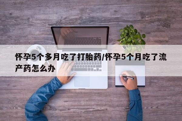 药流药购买方式怀孕5个多月吃了打胎药/怀孕5个月吃了流产药怎么办