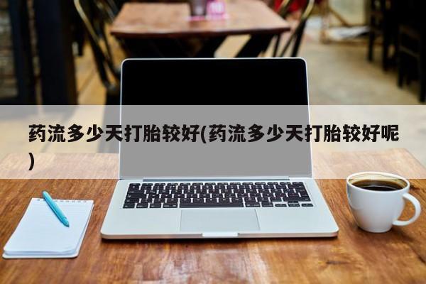药流药购买方式药流多少天打胎较好(药流多少天打胎较好呢)