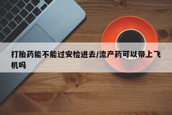 药流药购买方式打胎药能不能过安检进去/流产药可以带上飞机吗