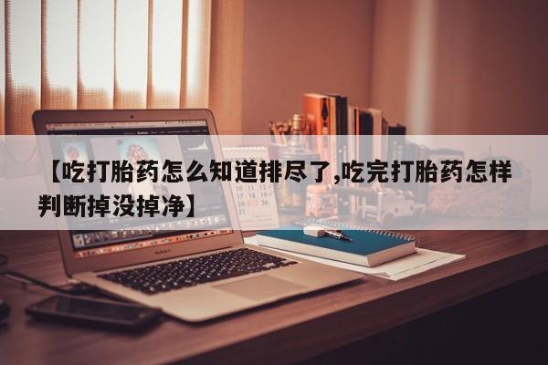 药流药购买方式【吃打胎药怎么知道排尽了,吃完打胎药怎样判断掉没掉净】