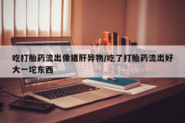 药流药购买方式吃打胎药流出像猪肝异物/吃了打胎药流出好大一坨东西