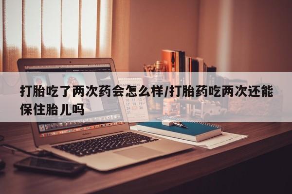 药流药购买方式打胎吃了两次药会怎么样/打胎药吃两次还能保住胎儿吗