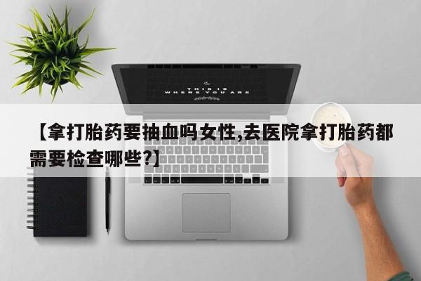 药流药购买方式【拿打胎药要抽血吗女性,去医院拿打胎药都需要检查哪些?】