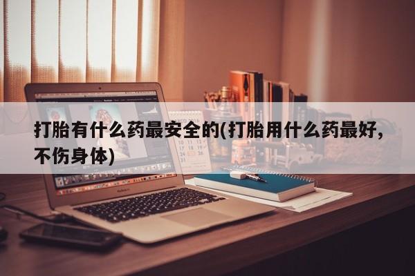 药流药购买方式打胎有什么药最安全的(打胎用什么药最好,不伤身体)