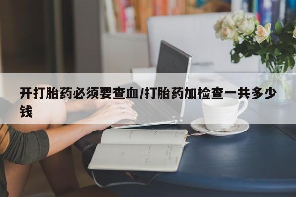 药流药购买方式开打胎药必须要查血/打胎药加检查一共多少钱