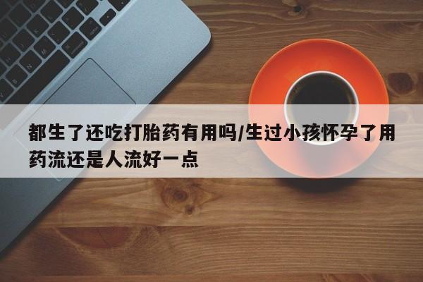 药流药购买方式都生了还吃打胎药有用吗/生过小孩怀孕了用药流还是人流好一点