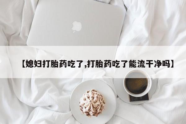 药流药购买方式【媳妇打胎药吃了,打胎药吃了能流干净吗】