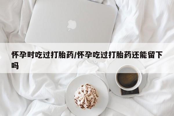 药流药购买方式怀孕时吃过打胎药/怀孕吃过打胎药还能留下吗