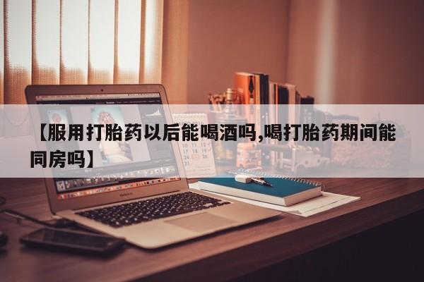 药流药购买方式【服用打胎药以后能喝酒吗,喝打胎药期间能同房吗】