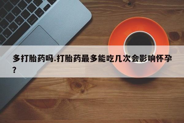 药流药购买方式多打胎药吗.打胎药最多能吃几次会影响怀孕？