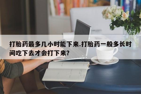 药流药购买方式打胎药最多几小时能下来.打胎药一般多长时间吃下去才会打下来？