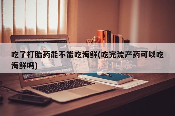 药流药购买方式吃了打胎药能不能吃海鲜(吃完流产药可以吃海鲜吗)