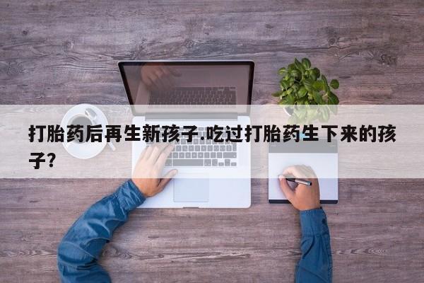 药流药购买方式打胎药后再生新孩子.吃过打胎药生下来的孩子？