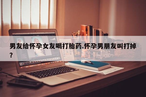 药流药购买方式男友给怀孕女友喝打胎药.怀孕男朋友叫打掉？