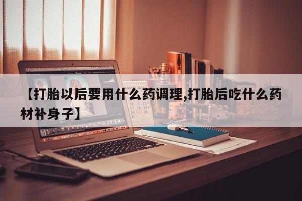 药流药购买方式【打胎以后要用什么药调理,打胎后吃什么药材补身子】