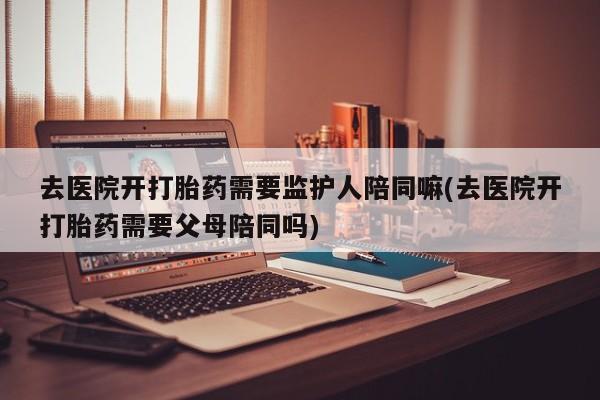 药流药购买方式去医院开打胎药需要监护人陪同嘛(去医院开打胎药需要父母陪同吗)