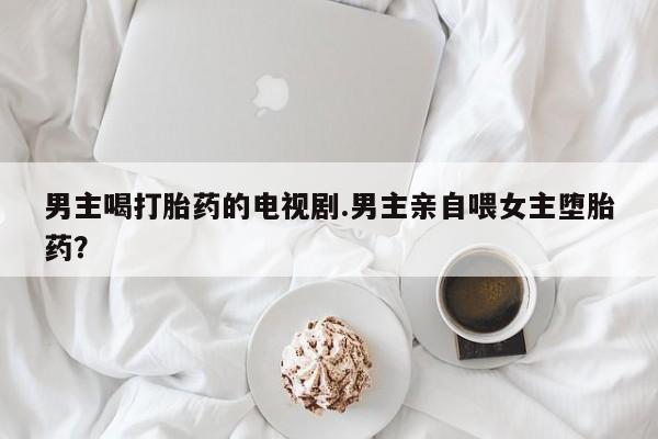 药流药购买方式男主喝打胎药的电视剧.男主亲自喂女主堕胎药？