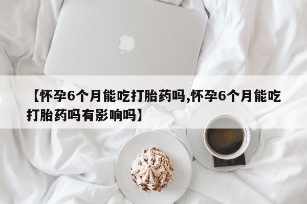 药流药购买方式【怀孕6个月能吃打胎药吗,怀孕6个月能吃打胎药吗有影响吗】