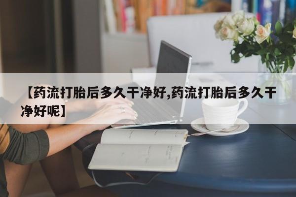 药流药购买方式【药流打胎后多久干净好,药流打胎后多久干净好呢】