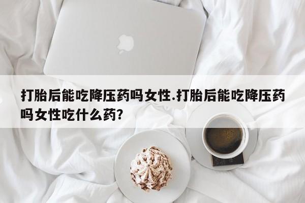 药流药购买方式打胎后能吃降压药吗女性.打胎后能吃降压药吗女性吃什么药？