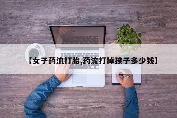 药流药购买方式【女子药流打胎,药流打掉孩子多少钱】