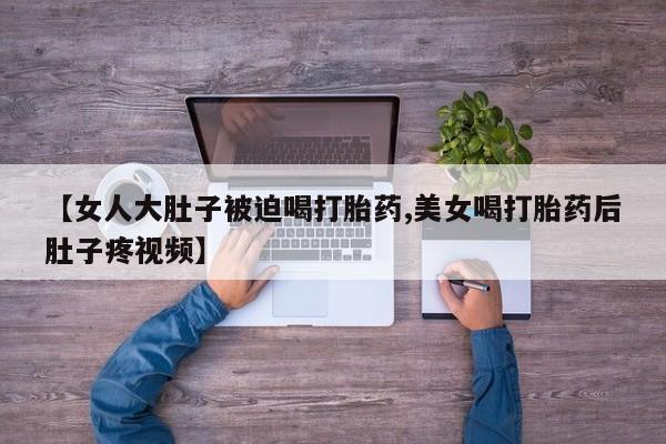 药流药购买方式【女人大肚子被迫喝打胎药,美女喝打胎药后肚子疼视频】