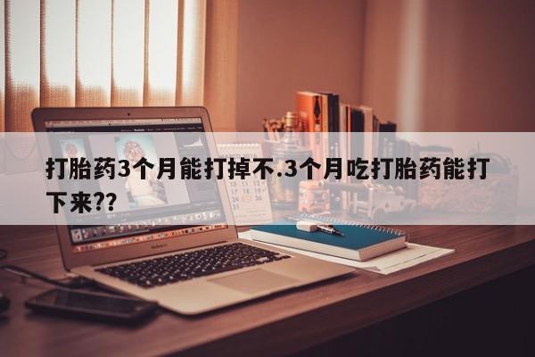 药流药购买方式打胎药3个月能打掉不.3个月吃打胎药能打下来?？