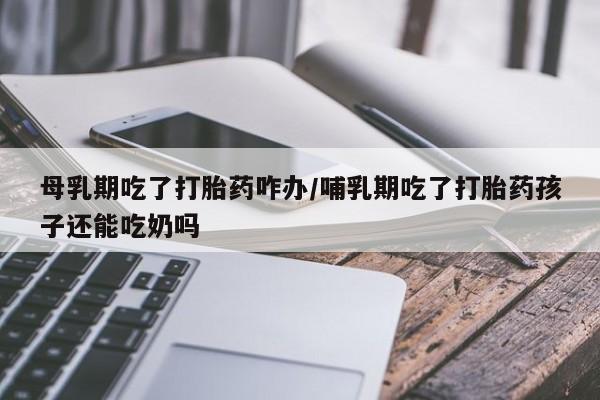 药流药购买方式母乳期吃了打胎药咋办/哺乳期吃了打胎药孩子还能吃奶吗