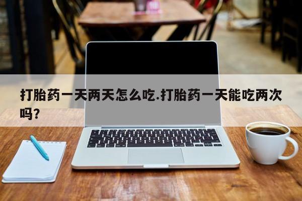 药流药购买方式打胎药一天两天怎么吃.打胎药一天能吃两次吗？