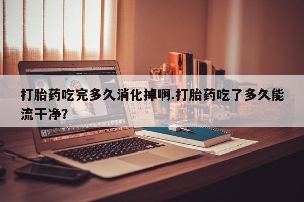 药流药购买方式打胎药吃完多久消化掉啊.打胎药吃了多久能流干净？
