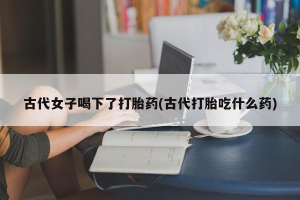 药流药购买方式古代女子喝下了打胎药(古代打胎吃什么药)