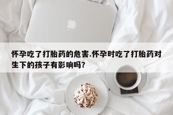 药流药购买方式怀孕吃了打胎药的危害.怀孕时吃了打胎药对生下的孩子有影响吗?