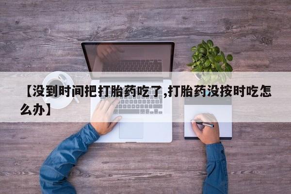 药流药购买方式【没到时间把打胎药吃了,打胎药没按时吃怎么办】