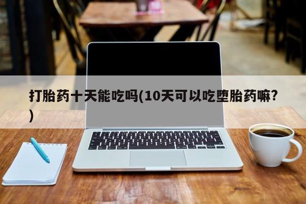 药流药购买方式打胎药十天能吃吗(10天可以吃堕胎药嘛?)