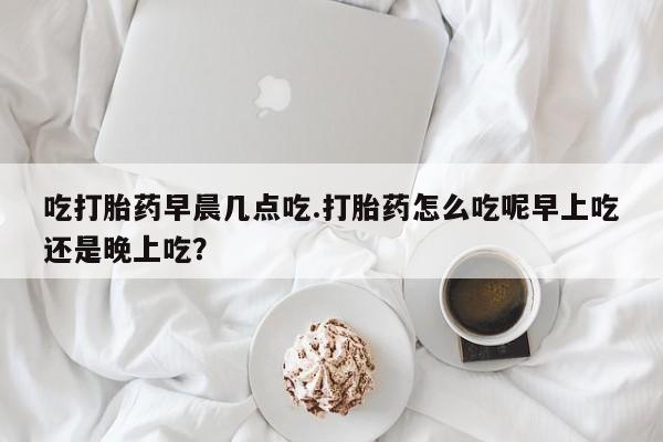 药流药购买方式吃打胎药早晨几点吃.打胎药怎么吃呢早上吃还是晚上吃？