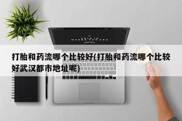 药流药购买方式打胎和药流哪个比较好(打胎和药流哪个比较好武汉都市地址呢)
