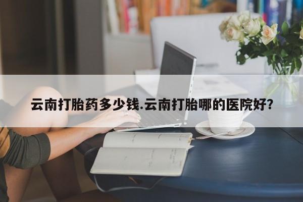 药流药购买方式云南打胎药多少钱.云南打胎哪的医院好？