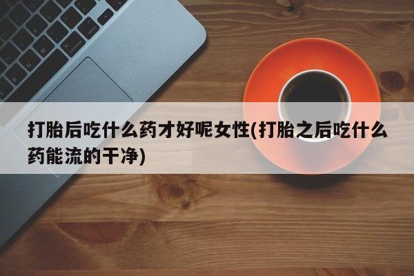 药流药购买方式打胎后吃什么药才好呢女性(打胎之后吃什么药能流的干净)