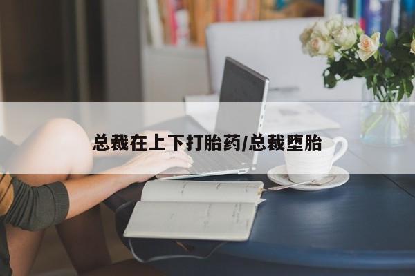 药流药购买方式总裁在上下打胎药/总裁堕胎