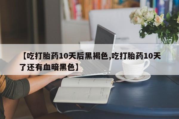 药流药购买方式【吃打胎药10天后黑褐色,吃打胎药10天了还有血暗黑色】
