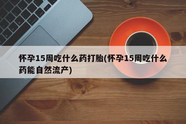 药流药购买方式怀孕15周吃什么药打胎(怀孕15周吃什么药能自然流产)