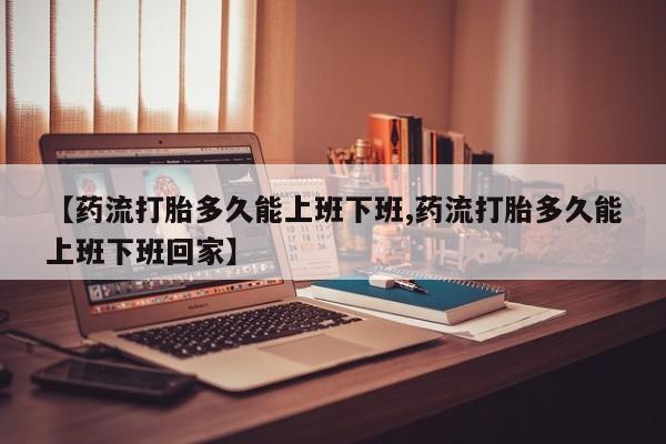 药流药购买方式【药流打胎多久能上班下班,药流打胎多久能上班下班回家】