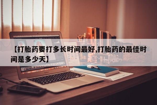药流药购买方式【打胎药要打多长时间最好,打胎药的最佳时间是多少天】