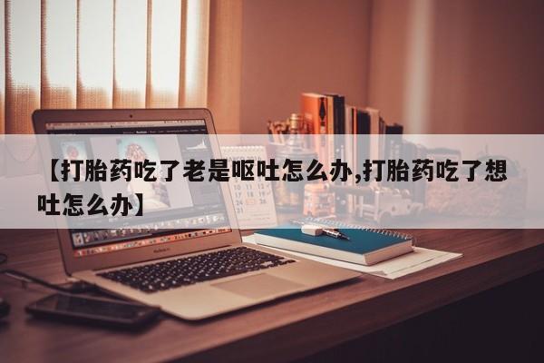 药流药购买方式【打胎药吃了老是呕吐怎么办,打胎药吃了想吐怎么办】
