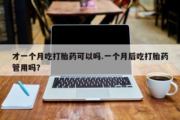 药流药购买方式才一个月吃打胎药可以吗.一个月后吃打胎药管用吗？