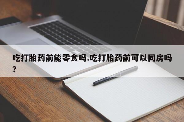 药流药购买方式吃打胎药前能零食吗.吃打胎药前可以同房吗？