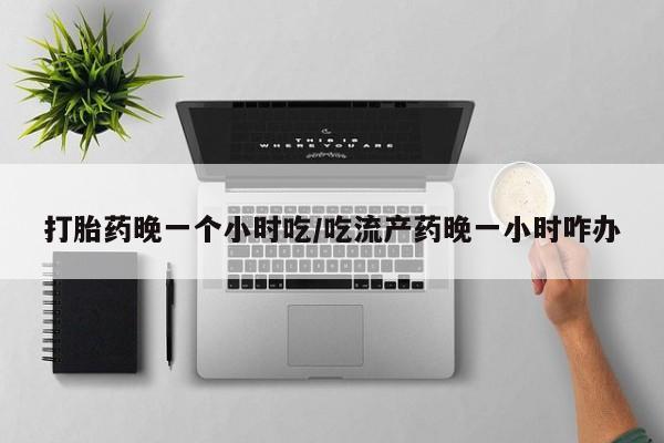 药流药购买方式打胎药晚一个小时吃/吃流产药晚一小时咋办