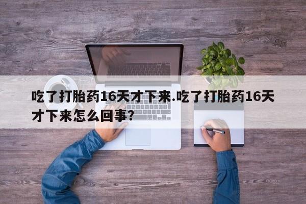 药流药购买方式吃了打胎药16天才下来.吃了打胎药16天才下来怎么回事?