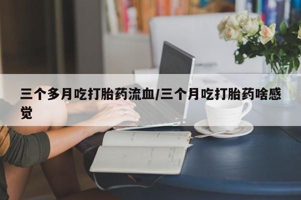 药流药购买方式三个多月吃打胎药流血/三个月吃打胎药啥感觉